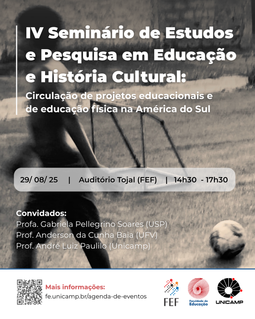 
O cartaz anuncia o "IV Seminário de Estudos e Pesquisa em Educação e História Cultural: Circulação de projetos educacionais e de educação física na América do Sul", utilizando um fundo em tons de cinza com uma imagem borrada de crianças em um cenário de rua, e exibe em um retângulo claro a data "29 / 08 / 25", o local "Auditório Tojal (FEF)" e o horário "14h30 - 17h30". Os convidados são listados abaixo como Profa. Gabriela Pellegrino Soares (USP), Prof. Anderson da Cunha Baia (UFV) e Prof. André Luiz Paulilo (Unicamp), e na parte inferior, há um código QR e o link fe.unicamp.br/agenda-de-eventos para mais informações, acompanhados pelos logotipos da FEF, Faculdade de Educação e Unicamp em tons de vermelho e preto.